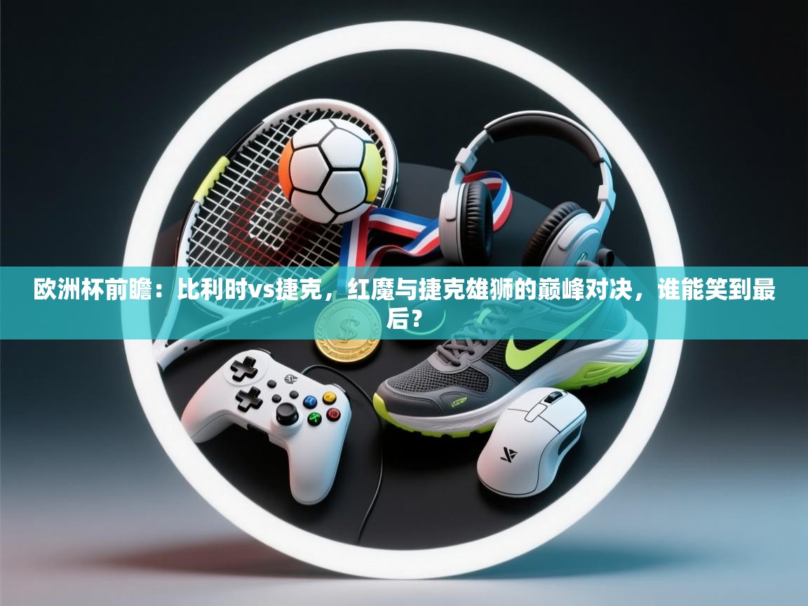 欧洲杯前瞻：比利时vs捷克，红魔与捷克雄狮的巅峰对决，谁能笑到最后？  第2张