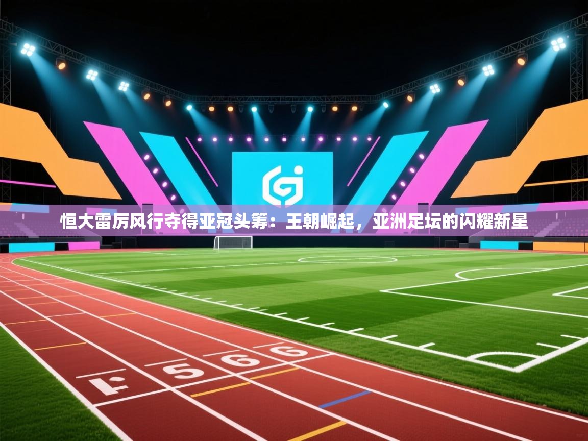 恒大雷厉风行夺得亚冠头筹：王朝崛起，亚洲足坛的闪耀新星  第2张
